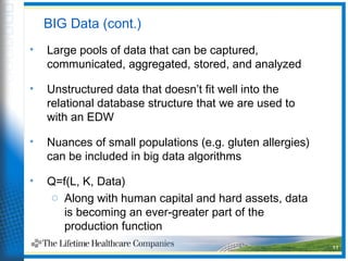 11
BIG Data (cont.)
• Large pools of data that can be captured,
communicated, aggregated, stored, and analyzed
• Unstructured data that doesn’t fit well into the
relational database structure that we are used to
with an EDW
• Nuances of small populations (e.g. gluten allergies)
can be included in big data algorithms
• Q=f(L, K, Data)
o Along with human capital and hard assets, data
is becoming an ever-greater part of the
production function
 