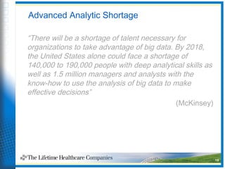 Advanced Analytic Shortage
“There will be a shortage of talent necessary for
organizations to take advantage of big data. By 2018,
the United States alone could face a shortage of
140,000 to 190,000 people with deep analytical skills as
well as 1.5 million managers and analysts with the
know-how to use the analysis of big data to make
effective decisions”
(McKinsey)
16
 