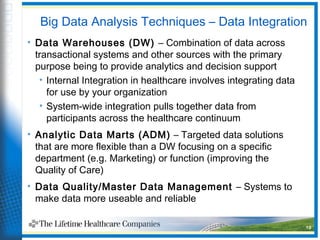 Big Data Analysis Techniques – Data Integration
• Data Warehouses (DW) – Combination of data across
transactional systems and other sources with the primary
purpose being to provide analytics and decision support
• Internal Integration in healthcare involves integrating data
for use by your organization
• System-wide integration pulls together data from
participants across the healthcare continuum
• Analytic Data Marts (ADM) – Targeted data solutions
that are more flexible than a DW focusing on a specific
department (e.g. Marketing) or function (improving the
Quality of Care)
• Data Quality/Master Data Management – Systems to
make data more useable and reliable
19
 