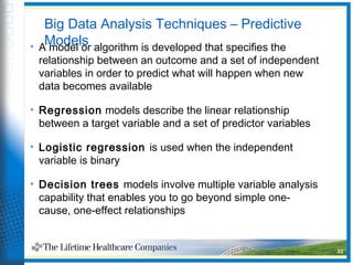 Big Data Analysis Techniques – Predictive
Models• A model or algorithm is developed that specifies the
relationship between an outcome and a set of independent
variables in order to predict what will happen when new
data becomes available
• Regression models describe the linear relationship
between a target variable and a set of predictor variables
• Logistic regression is used when the independent
variable is binary
• Decision trees models involve multiple variable analysis
capability that enables you to go beyond simple one-
cause, one-effect relationships
22
 