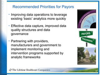 Recommended Priorities for Payors
• Improving data operations to leverage
existing ‘basic’ analytics more quickly
• Effective data capture, improved data
quality structures and data
governance
• Partnering with providers,
manufacturers and government to
implement monitoring and
intervention programs supported by
analytic frameworks
37
 