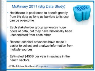 9
McKinsey 2011 (Big Data Study)
• Healthcare is positioned to benefit greatly
from big data as long as barriers to its use
can be overcome
• Each stakeholder group generates huge
pools of data, but they have historically been
unconnected from each other
• Recent technical advances have made it
easier to collect and analyze information from
multiple sources
• Estimated $450B per year in savings in the
health sectors
 