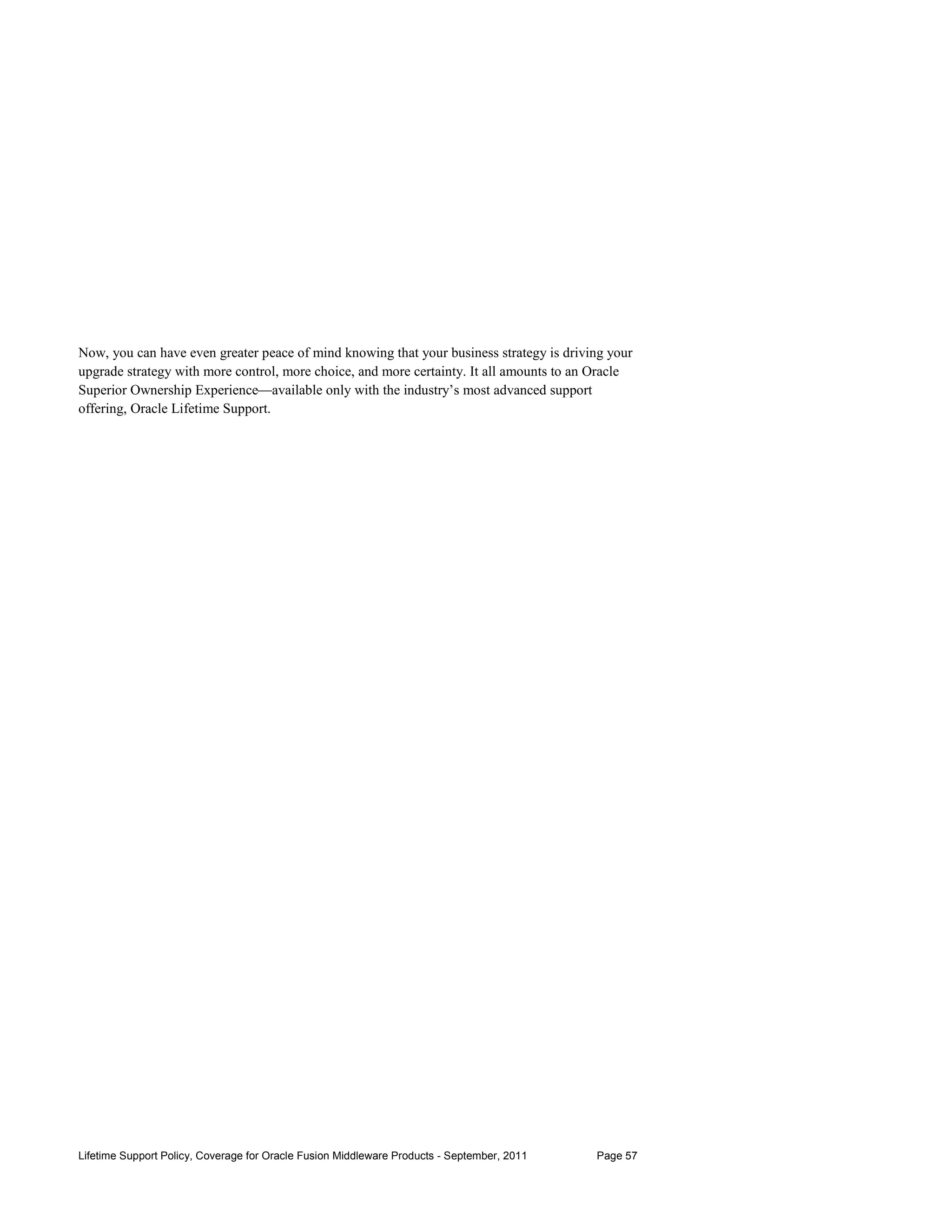 Now, you can have even greater peace of mind knowing that your business strategy is driving your
upgrade strategy with more control, more choice, and more certainty. It all amounts to an Oracle
Superior Ownership Experience—available only with the industry’s most advanced support
offering, Oracle Lifetime Support.




Lifetime Support Policy, Coverage for Oracle Fusion Middleware Products - September, 2011   Page 57
 