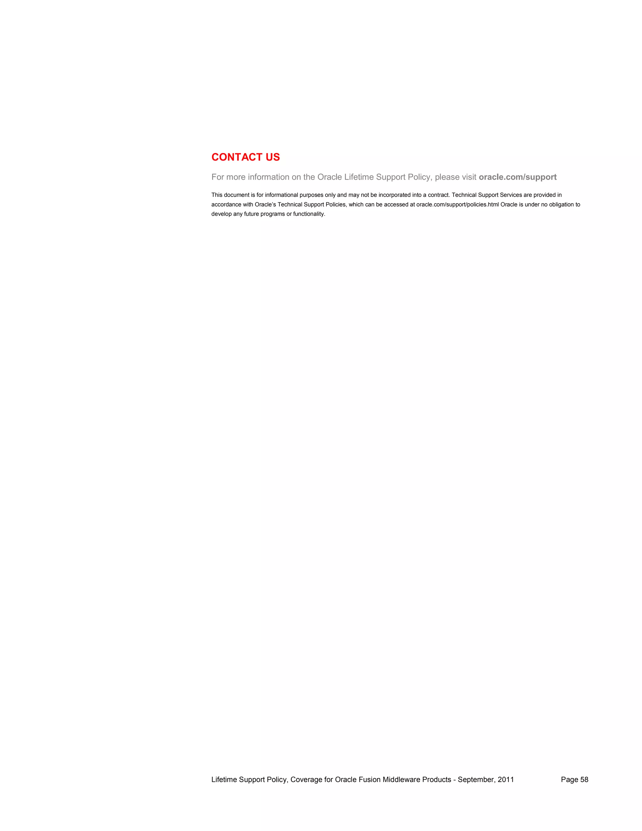 CONTACT US
For more information on the Oracle Lifetime Support Policy, please visit oracle.com/support

This document is for informational purposes only and may not be incorporated into a contract. Technical Support Services are provided in
accordance with Oracle’s Technical Support Policies, which can be accessed at oracle.com/support/policies.html Oracle is under no obligation to
develop any future programs or functionality.




Lifetime Support Policy, Coverage for Oracle Fusion Middleware Products - September, 2011                                              Page 58
 