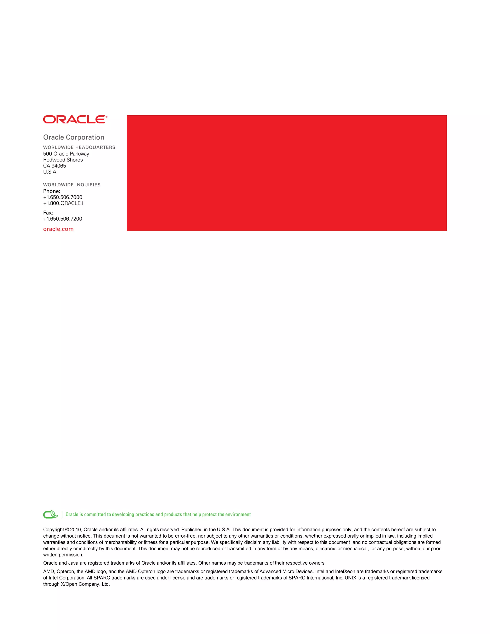 Copyright © 2010, Oracle and/or its affiliates. All rights reserved. Published in the U.S.A. This document is provided for information purposes only, and the contents hereof are subject to
change without notice. This document is not warranted to be error-free, nor subject to any other warranties or conditions, whether expressed orally or implied in law, including implied
warranties and conditions of merchantability or fitness for a particular purpose. We specifically disclaim any liability with respect to this document and no contractual obligations are formed
either directly or indirectly by this document. This document may not be reproduced or transmitted in any form or by any means, electronic or mechanical, for any purpose, without our prior
written permission.
Oracle and Java are registered trademarks of Oracle and/or its affiliates. Other names may be trademarks of their respective owners.
AMD, Opteron, the AMD logo, and the AMD Opteron logo are trademarks or registered trademarks of Advanced Micro Devices. Intel and IntelXeon are trademarks or registered trademarks
of Intel Corporation. All SPARC trademarks are used under license and are trademarks or registered trademarks of SPARC International, Inc. UNIX is a registered trademark licensed
through X/Open Company, Ltd.
 