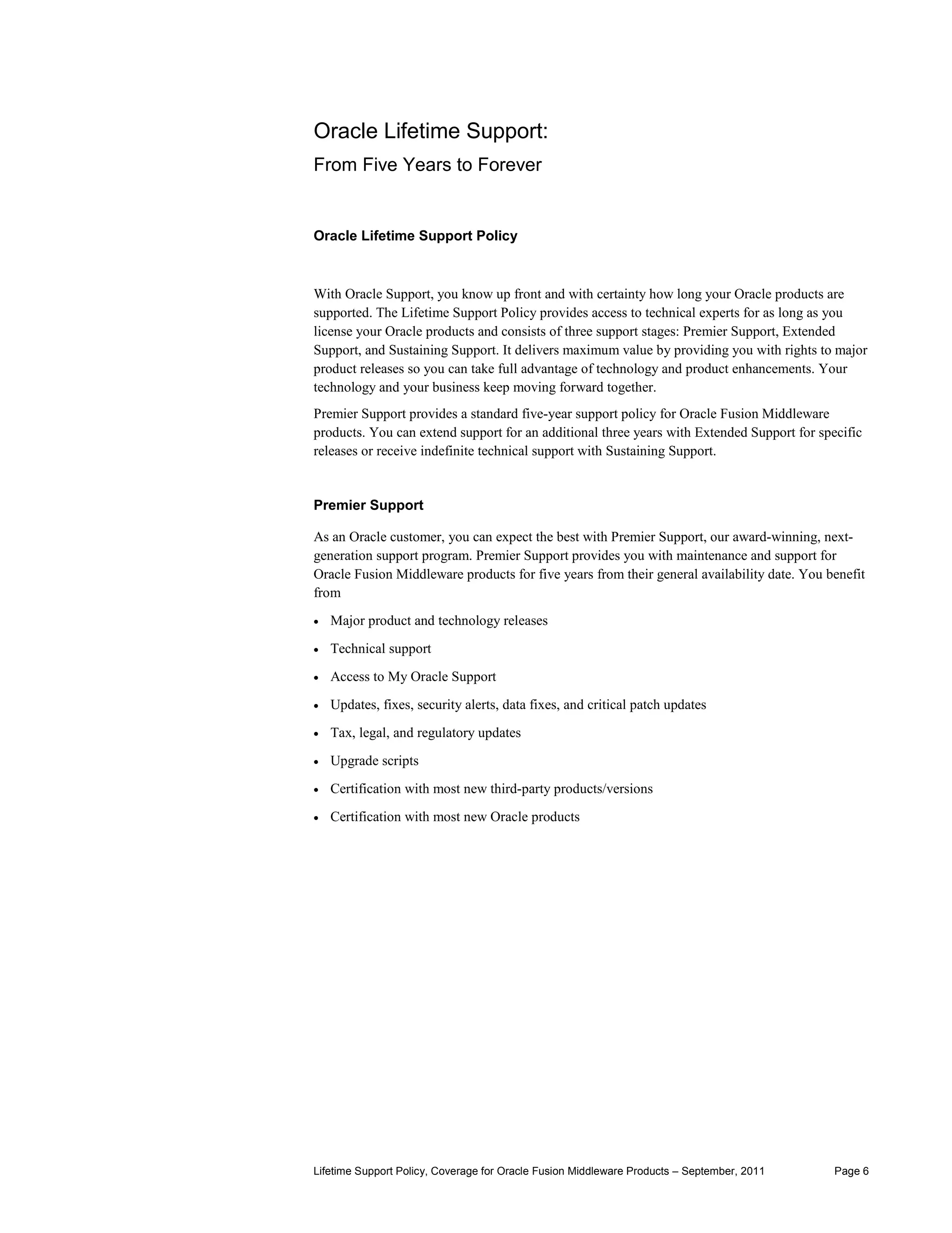 Oracle Lifetime Support:
From Five Years to Forever


Oracle Lifetime Support Policy



With Oracle Support, you know up front and with certainty how long your Oracle products are
supported. The Lifetime Support Policy provides access to technical experts for as long as you
license your Oracle products and consists of three support stages: Premier Support, Extended
Support, and Sustaining Support. It delivers maximum value by providing you with rights to major
product releases so you can take full advantage of technology and product enhancements. Your
technology and your business keep moving forward together.
Premier Support provides a standard five-year support policy for Oracle Fusion Middleware
products. You can extend support for an additional three years with Extended Support for specific
releases or receive indefinite technical support with Sustaining Support.


Premier Support

As an Oracle customer, you can expect the best with Premier Support, our award-winning, next-
generation support program. Premier Support provides you with maintenance and support for
Oracle Fusion Middleware products for five years from their general availability date. You benefit
from
•   Major product and technology releases

•   Technical support

•   Access to My Oracle Support

•   Updates, fixes, security alerts, data fixes, and critical patch updates

•   Tax, legal, and regulatory updates

•   Upgrade scripts

•   Certification with most new third-party products/versions

•   Certification with most new Oracle products




Lifetime Support Policy, Coverage for Oracle Fusion Middleware Products – September, 2011   Page 6
 