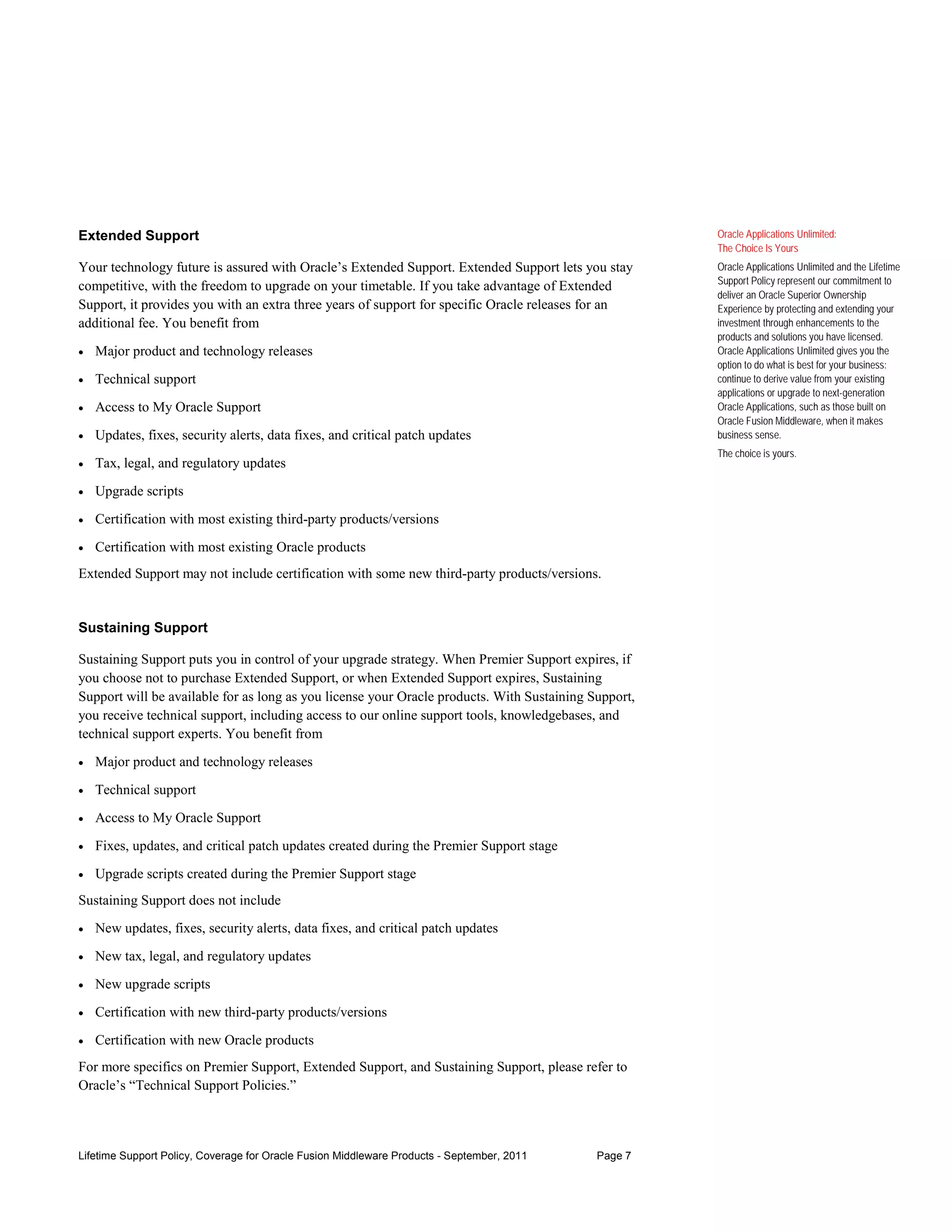 Extended Support                                                                                      Oracle Applications Unlimited:
                                                                                                      The Choice Is Yours
Your technology future is assured with Oracle’s Extended Support. Extended Support lets you stay      Oracle Applications Unlimited and the Lifetime
                                                                                                      Support Policy represent our commitment to
competitive, with the freedom to upgrade on your timetable. If you take advantage of Extended
                                                                                                      deliver an Oracle Superior Ownership
Support, it provides you with an extra three years of support for specific Oracle releases for an     Experience by protecting and extending your
additional fee. You benefit from                                                                      investment through enhancements to the
                                                                                                      products and solutions you have licensed.
•   Major product and technology releases                                                             Oracle Applications Unlimited gives you the
                                                                                                      option to do what is best for your business:
•   Technical support                                                                                 continue to derive value from your existing
                                                                                                      applications or upgrade to next-generation
•   Access to My Oracle Support                                                                       Oracle Applications, such as those built on
                                                                                                      Oracle Fusion Middleware, when it makes
•   Updates, fixes, security alerts, data fixes, and critical patch updates                           business sense.
                                                                                                      The choice is yours.
•   Tax, legal, and regulatory updates

•   Upgrade scripts

•   Certification with most existing third-party products/versions

•   Certification with most existing Oracle products
Extended Support may not include certification with some new third-party products/versions.


Sustaining Support

Sustaining Support puts you in control of your upgrade strategy. When Premier Support expires, if
you choose not to purchase Extended Support, or when Extended Support expires, Sustaining
Support will be available for as long as you license your Oracle products. With Sustaining Support,
you receive technical support, including access to our online support tools, knowledgebases, and
technical support experts. You benefit from

•   Major product and technology releases

•   Technical support

•   Access to My Oracle Support

•   Fixes, updates, and critical patch updates created during the Premier Support stage

•   Upgrade scripts created during the Premier Support stage
Sustaining Support does not include
•   New updates, fixes, security alerts, data fixes, and critical patch updates

•   New tax, legal, and regulatory updates

•   New upgrade scripts

•   Certification with new third-party products/versions

•   Certification with new Oracle products
For more specifics on Premier Support, Extended Support, and Sustaining Support, please refer to
Oracle’s “Technical Support Policies.”



Lifetime Support Policy, Coverage for Oracle Fusion Middleware Products - September, 2011   Page 7
 