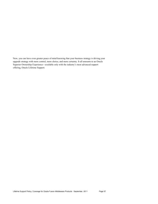 Now, you can have even greater peace of mind knowing that your business strategy is driving your
upgrade strategy with more control, more choice, and more certainty. It all amounts to an Oracle
Superior Ownership Experience—available only with the industry’s most advanced support
offering, Oracle Lifetime Support.




Lifetime Support Policy, Coverage for Oracle Fusion Middleware Products - September, 2011   Page 57
 
