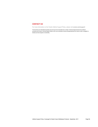 CONTACT US
For more information on the Oracle Lifetime Support Policy, please visit oracle.com/support

This document is for informational purposes only and may not be incorporated into a contract. Technical Support Services are provided in
accordance with Oracle’s Technical Support Policies, which can be accessed at oracle.com/support/policies.html Oracle is under no obligation to
develop any future programs or functionality.




Lifetime Support Policy, Coverage for Oracle Fusion Middleware Products - September, 2011                                              Page 58
 