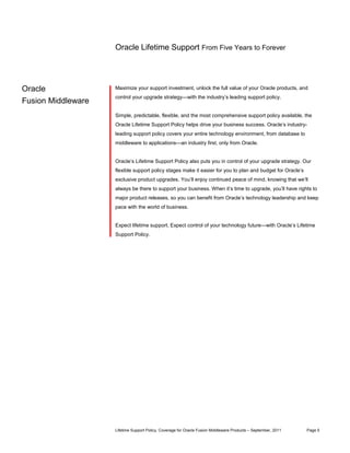 Oracle Lifetime Support From Five Years to Forever




Oracle              Maximize your support investment, unlock the full value of your Oracle products, and
                    control your upgrade strategy—with the industry’s leading support policy.
Fusion Middleware
                    Simple, predictable, flexible, and the most comprehensive support policy available, the
                    Oracle Lifetime Support Policy helps drive your business success. Oracle’s industry-
                    leading support policy covers your entire technology environment, from database to
                    middleware to applications—an industry first, only from Oracle.


                    Oracle’s Lifetime Support Policy also puts you in control of your upgrade strategy. Our
                    flexible support policy stages make it easier for you to plan and budget for Oracle’s
                    exclusive product upgrades. You’ll enjoy continued peace of mind, knowing that we’ll
                    always be there to support your business. When it’s time to upgrade, you’ll have rights to
                    major product releases, so you can benefit from Oracle’s technology leadership and keep
                    pace with the world of business.


                    Expect lifetime support. Expect control of your technology future—with Oracle’s Lifetime
                    Support Policy.




                    Lifetime Support Policy, Coverage for Oracle Fusion Middleware Products – September, 2011   Page 5
 
