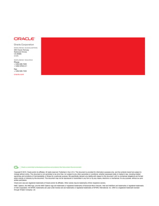 Copyright © 2010, Oracle and/or its affiliates. All rights reserved. Published in the U.S.A. This document is provided for information purposes only, and the contents hereof are subject to
change without notice. This document is not warranted to be error-free, nor subject to any other warranties or conditions, whether expressed orally or implied in law, including implied
warranties and conditions of merchantability or fitness for a particular purpose. We specifically disclaim any liability with respect to this document and no contractual obligations are formed
either directly or indirectly by this document. This document may not be reproduced or transmitted in any form or by any means, electronic or mechanical, for any purpose, without our prior
written permission.
Oracle and Java are registered trademarks of Oracle and/or its affiliates. Other names may be trademarks of their respective owners.
AMD, Opteron, the AMD logo, and the AMD Opteron logo are trademarks or registered trademarks of Advanced Micro Devices. Intel and IntelXeon are trademarks or registered trademarks
of Intel Corporation. All SPARC trademarks are used under license and are trademarks or registered trademarks of SPARC International, Inc. UNIX is a registered trademark licensed
through X/Open Company, Ltd.
 