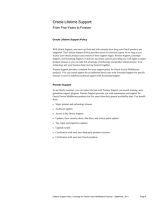 Oracle Lifetime Support:
From Five Years to Forever


Oracle Lifetime Support Policy



With Oracle Support, you know up front and with certainty how long your Oracle products are
supported. The Lifetime Support Policy provides access to technical experts for as long as you
license your Oracle products and consists of three support stages: Premier Support, Extended
Support, and Sustaining Support. It delivers maximum value by providing you with rights to major
product releases so you can take full advantage of technology and product enhancements. Your
technology and your business keep moving forward together.
Premier Support provides a standard five-year support policy for Oracle Fusion Middleware
products. You can extend support for an additional three years with Extended Support for specific
releases or receive indefinite technical support with Sustaining Support.


Premier Support

As an Oracle customer, you can expect the best with Premier Support, our award-winning, next-
generation support program. Premier Support provides you with maintenance and support for
Oracle Fusion Middleware products for five years from their general availability date. You benefit
from
•   Major product and technology releases

•   Technical support

•   Access to My Oracle Support

•   Updates, fixes, security alerts, data fixes, and critical patch updates

•   Tax, legal, and regulatory updates

•   Upgrade scripts

•   Certification with most new third-party products/versions

•   Certification with most new Oracle products




Lifetime Support Policy, Coverage for Oracle Fusion Middleware Products – September, 2011   Page 6
 