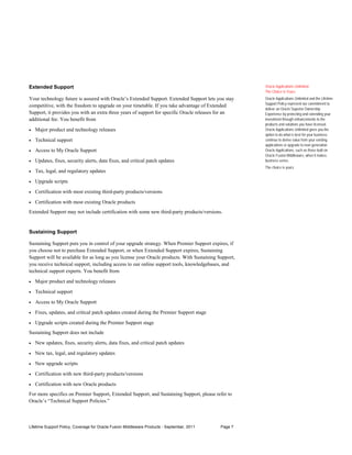 Extended Support                                                                                      Oracle Applications Unlimited:
                                                                                                      The Choice Is Yours
Your technology future is assured with Oracle’s Extended Support. Extended Support lets you stay      Oracle Applications Unlimited and the Lifetime
                                                                                                      Support Policy represent our commitment to
competitive, with the freedom to upgrade on your timetable. If you take advantage of Extended
                                                                                                      deliver an Oracle Superior Ownership
Support, it provides you with an extra three years of support for specific Oracle releases for an     Experience by protecting and extending your
additional fee. You benefit from                                                                      investment through enhancements to the
                                                                                                      products and solutions you have licensed.
•   Major product and technology releases                                                             Oracle Applications Unlimited gives you the
                                                                                                      option to do what is best for your business:
•   Technical support                                                                                 continue to derive value from your existing
                                                                                                      applications or upgrade to next-generation
•   Access to My Oracle Support                                                                       Oracle Applications, such as those built on
                                                                                                      Oracle Fusion Middleware, when it makes
•   Updates, fixes, security alerts, data fixes, and critical patch updates                           business sense.
                                                                                                      The choice is yours.
•   Tax, legal, and regulatory updates

•   Upgrade scripts

•   Certification with most existing third-party products/versions

•   Certification with most existing Oracle products
Extended Support may not include certification with some new third-party products/versions.


Sustaining Support

Sustaining Support puts you in control of your upgrade strategy. When Premier Support expires, if
you choose not to purchase Extended Support, or when Extended Support expires, Sustaining
Support will be available for as long as you license your Oracle products. With Sustaining Support,
you receive technical support, including access to our online support tools, knowledgebases, and
technical support experts. You benefit from

•   Major product and technology releases

•   Technical support

•   Access to My Oracle Support

•   Fixes, updates, and critical patch updates created during the Premier Support stage

•   Upgrade scripts created during the Premier Support stage
Sustaining Support does not include
•   New updates, fixes, security alerts, data fixes, and critical patch updates

•   New tax, legal, and regulatory updates

•   New upgrade scripts

•   Certification with new third-party products/versions

•   Certification with new Oracle products
For more specifics on Premier Support, Extended Support, and Sustaining Support, please refer to
Oracle’s “Technical Support Policies.”



Lifetime Support Policy, Coverage for Oracle Fusion Middleware Products - September, 2011   Page 7
 