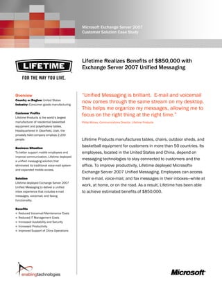 Microsoft Exchange Server 2007
                                               Customer Solution Case Study




                                               Lifetime Realizes Benefits of $850,000 with
                                               Exchange Server 2007 Unified Messaging



Overview                                       “Unified Messaging is brilliant. E-mail and voicemail
Country or Region: United States
Industry: Consumer goods manufacturing
                                               now comes through the same stream on my desktop.
                                               This helps me organize my messages, allowing me to
Customer Profile
Lifetime Products is the world’s largest
                                               focus on the right thing at the right time.”
manufacturer of residential basketball         Philip Mickey, Communications Director, Lifetime Products
equipment and polyethylene tables.
Headquartered in Clearfield, Utah, the
privately held company employs 2,200
people.                                        Lifetime Products manufactures tables, chairs, outdoor sheds, and
Business Situation
                                               basketball equipment for customers in more than 50 countries. Its
To better support mobile employees and         employees, located in the United States and China, depend on
improve communication, Lifetime deployed
a unified messaging solution that
                                               messaging technologies to stay connected to customers and the
eliminated its traditional voice-mail system   office. To improve productivity, Lifetime deployed Microsoft®
and expanded mobile access.
                                               Exchange Server 2007 Unified Messaging. Employees can access
Solution                                       their e-mail, voice-mail, and fax messages in their inboxes—while at
Lifetime deployed Exchange Server 2007
Unified Messaging to deliver a unified
                                               work, at home, or on the road. As a result, Lifetime has been able
inbox experience that includes e-mail          to achieve estimated benefits of $850,000.
messages, voicemail, and faxing
functionality.

Benefits
  Reduced Voicemail Maintenance Costs
  Reduced IT Management Costs
  Increased Availability and Security
  Increased Productivity
  Improved Support of China Operations
 