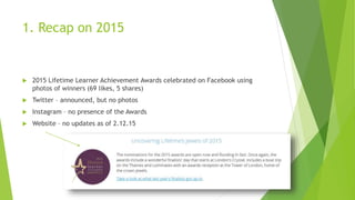 1. Recap on 2015
 2015 Lifetime Learner Achievement Awards celebrated on Facebook using
photos of winners (69 likes, 5 shares)
 Twitter – announced, but no photos
 Instagram – no presence of the Awards
 Website – no updates as of 2.12.15
 