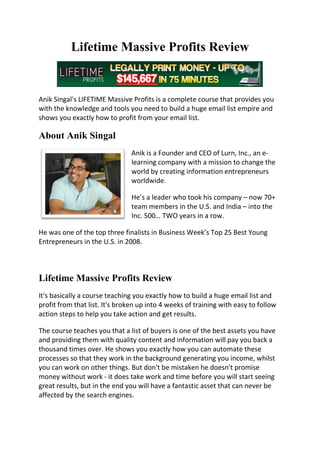 Lifetime Massive Profits Review


Anik Singal's LIFETIME Massive Profits is a complete course that provides you
with the knowledge and tools you need to build a huge email list empire and
shows you exactly how to profit from your email list.

About Anik Singal
                                Anik is a Founder and CEO of Lurn, Inc., an e-
                                learning company with a mission to change the
                                world by creating information entrepreneurs
                                worldwide.

                                He’s a leader who took his company – now 70+
                                team members in the U.S. and India – into the
                                Inc. 500… TWO years in a row.

He was one of the top three finalists in Business Week’s Top 25 Best Young
Entrepreneurs in the U.S. in 2008.



Lifetime Massive Profits Review
It's basically a course teaching you exactly how to build a huge email list and
profit from that list. It's broken up into 4 weeks of training with easy to follow
action steps to help you take action and get results.

The course teaches you that a list of buyers is one of the best assets you have
and providing them with quality content and information will pay you back a
thousand times over. He shows you exactly how you can automate these
processes so that they work in the background generating you income, whilst
you can work on other things. But don't be mistaken he doesn't promise
money without work - it does take work and time before you will start seeing
great results, but in the end you will have a fantastic asset that can never be
affected by the search engines.
 
