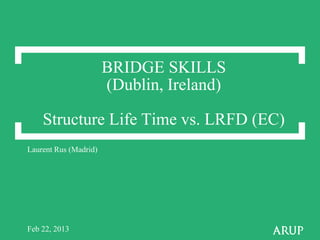 BRIDGE SKILLS
(Dublin, Ireland)
Structure Life Time vs. LRFD (EC)
Laurent Rus (Madrid)
Feb 22, 2013
 