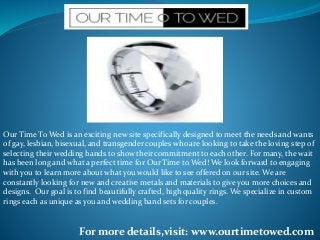 Our Time To Wed is an exciting new site specifically designed to meet the needs and wants
of gay, lesbian, bisexual, and transgender couples who are looking to take the loving step of
selecting their wedding bands to show their commitment to each other. For many, the wait
has been long and what a perfect time for Our Time to Wed! We look forward to engaging
with you to learn more about what you would like to see offered on our site. We are
constantly looking for new and creative metals and materials to give you more choices and
designs. Our goal is to find beautifully crafted, high quality rings. We specialize in custom
rings each as unique as you and wedding band sets for couples.
For more details,visit: www.ourtimetowed.com
 