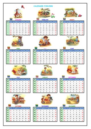 CALENDER FOR 2008




               JANUARY                                  FEBRUARY                                  MARCH
WK SUN MON TUE WED THU FRI SAT           WK SUN MON TUE WED THU FRI SAT           WK SUN MON TUE WED THU FRI SAT

1    0    0     0    0    0    0    1    6    0    0     1    2    3    4    5    10   0    0      1   2     3    4    5
2    2    3     4    5    6    7    8    7    6    7     8    9    10   11   12   11   6    7      8   9     10   11   12
3    9    10    11   12   13   14   15   8    13   14    15   16   17   18   19   12   13   14    15   16    17   18   19
4    16   17    18   19   20   21   22   9    20   21    22   23   24   25   26   13   20   21    22   23    24   25   26
5    23   24   25    26   27   28   29   10   27   28    0    0    0    0    0    14   27   28    29   30    31   0    0
6    30   31    0    0    0    0    0    0    0    0     0    0    0    0    0    0    0    0      0   0     0    0    0




                APRIL                                     MAY                                      JUNE
WK SUN MON TUE WED THU FRI SAT           WK SUN MON TUE WED THU FRI SAT           WK SUN MON TUE WED THU FRI SAT

15   0    0     0    0    0    1    2    19   1    2     3    4    5    6    7    23   0    0      0   1     2    3    4
16   3    4     5    6    7    8    9    20   8    9     10   11   12   13   14   24   5    6      7   8     9    10   11
17   10   11    12   13   14   15   16   21   15   16    17   18   19   20   21   25   12   13    14   15    16   17   18
18   17   18    19   20   21   22   23   22   22   23    24   25   26   27   28   26   19   20    21   22    23   24   25
19   24   25   26    27   28   29   30   23   29   30    31   0    0    0    0    27   26   27    28   29    30   0    0
0    0    0     0    0    0    0    0    0    0    0     0    0    0    0    0    0    0    0      0   0     0    0    0




                JULY                                    AUGUST                                   SEPTEMBER
WK SUN MON TUE WED THU FRI SAT           WK SUN MON TUE WED THU FRI SAT           WK SUN MON TUE WED THU FRI SAT

28   0    0     0    0    0    1    2    33   0    1     2    3    4    5    6    37   0    0      0   0     1    2    3
29   3    4     5    6    7    8    9    34   7    8     9    10   11   12   13   38   4    5      6   7     8    9    10
30   10   11    12   13   14   15   16   35   14   15    16   17   18   19   20   39   11   12    13   14    15   16   17
31   17   18    19   20   21   22   23   36   21   22    23   24   25   26   27   40   18   19    20   21    22   23   24
32   24   25   26    27   28   29   30   37   28   29    30   31   0    0    0    41   25   26    27   28    29   30   0
33   31   0     0    0    0    0    0    0    0    0     0    0    0    0    0    0    0    0      0   0     0    0    0




               OCTOBER                                  NOVEMBER                                 DECEMBER
WK SUN MON TUE WED THU FRI SAT           WK SUN MON TUE WED THU FRI SAT           WK SUN MON TUE WED THU FRI SAT

42   0    0     0    0    0    0    1    47   0    0     1    2    3    4    5    51   0    0      0   0     1    2    3
43   2    3     4    5    6    7    8    48   6    7     8    9    10   11   12   52   4    5      6   7     8    9    10
44   9    10    11   12   13   14   15   49   13   14    15   16   17   18   19   53   11   12    13   14    15   16   17
45   16   17    18   19   20   21   22   50   20   21    22   23   24   25   26   54   18   19    20   21    22   23   24
46   23   24   25    26   27   28   29   51   27   28    29   30   0    0    0    55   25   26    27   28    29   30   31
47   30   31    0    0    0    0    0    0    0    0     0    0    0    0    0    0    0    0      0   0     0    0    0
 