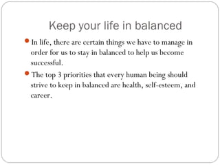 Keep your life in balanced
In life, there are certain things we have to manage in
order for us to stay in balanced to help us become
successful.
The top 3 priorities that every human being should
strive to keep in balanced are health, self-esteem, and
career.
 