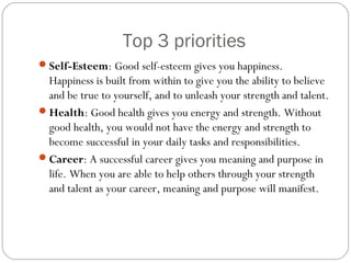 Top 3 priorities
Self-Esteem: Good self-esteem gives you happiness.
Happiness is built from within to give you the ability to believe
and be true to yourself, and to unleash your strength and talent.
Health: Good health gives you energy and strength. Without
good health, you would not have the energy and strength to
become successful in your daily tasks and responsibilities.
Career: A successful career gives you meaning and purpose in
life. When you are able to help others through your strength
and talent as your career, meaning and purpose will manifest.
 