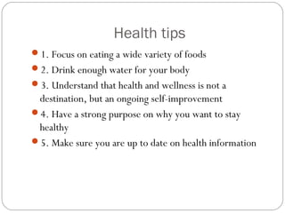 Health tips
1. Focus on eating a wide variety of foods
2. Drink enough water for your body
3. Understand that health and wellness is not a
destination, but an ongoing self-improvement
4. Have a strong purpose on why you want to stay
healthy
5. Make sure you are up to date on health information
 