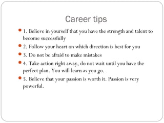 Career tips
1. Believe in yourself that you have the strength and talent to
become successfully
2. Follow your heart on which direction is best for you
3. Do not be afraid to make mistakes
4. Take action right away, do not wait until you have the
perfect plan. You will learn as you go.
5. Believe that your passion is worth it. Passion is very
powerful.
 