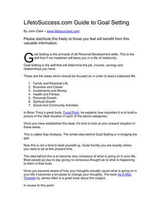 LifetoSuccess.com Guide to Goal Setting
By John Clark – www.lifetosuccess.com

Please distribute this freely to those you feel will benefit from this
valuable information.



G
        oal Setting is the pinnacle of all Personal Development skills. This is the
        skill that if not mastered will leave you in a life of mediocrity.

Goal Setting is the skill that will determine the job, income, savings and
relationships you have.

These are the areas which should be focused on in order to lead a balanced life:

   1.   Family and Personal Life
   2.   Business and Career
   3.   Investments and Money
   4.   Health and Fitness
   5.   Personal Growth
   6.   Spiritual Growth
   7.   Social and Community Activities

In Brian Tracy’s great book, Focal Point, he explains how important it is to build a
picture of the ideal situation in each of the above categories.

Once you have established the ideal, it’s time to look at your present situation in
these areas.

This is called Gap Analysis. The whole idea behind Goal Setting is in bridging the
gap.

Now this is not a time to beat yourself up. Quite frankly you are exactly where
you need to be at this present time.

The idea behind this is to become very conscious of what is going on in your life.
Most people go day to day giving no conscious thought as to what is happening
to them in their lives.

Once you become aware of how your thoughts actually cause what is going on in
your life it becomes a lot easier to change your thoughts. The book As A Man
Thinketh by James Allen is a great book about this subject.

In review to this point:
 