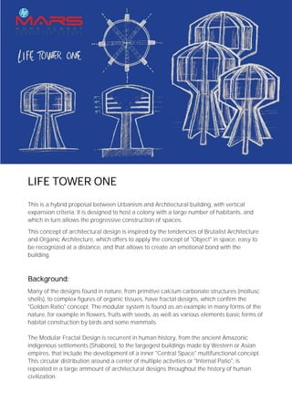 LIFE TOWER ONE
This is a hybrid proposal between Urbanism and Architectural building, with vertical
expansion criteria. It is designed to host a colony with a large number of habitants, and
which in turn allows the progressive construction of spaces.
This concept of architectural design is inspired by the tendencies of Brutalist Architecture
and Organic Architecture, which offers to apply the concept of "Object" in space, easy to
be recognized at a distance, and that allows to create an emotional bond with the
building.
Background:
Many of the designs found in nature, from primitive calcium carbonate structures (mollusc
shells), to complex figures of organic tissues, have fractal designs, which confirm the
"Golden Ratio" concept. The modular system is found as an example in many forms of the
nature, for example in flowers, fruits with seeds, as well as various elements basic forms of
habitat construction by birds and some mammals.
The Modular Fractal Design is recurrent in human history, from the ancient Amazonic
indigenous settlements (Shabono), to the largegest buildings made by Western or Asian
empires, that include the development of a inner "Central Space" multifunctional concept.
This circular distribution around a center of multiple activities or "Internal Patio", is
repeated in a large ammount of architectural designs throughout the history of human
civilization.
 