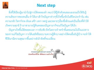 Next step 
สงิ่ที่ได้เรียนรู้มานาไปสู่การได้ทดลองทา พบว่าได้รู้จักตัวตนของเองรวมถึงได้รับรู้ 
ความต้องการของคนอื่น ทาให้เราเข้าใจปัญหาต่างๆที่เกิดขึน้จริงในชีวิตประจาวัน เช่น 
ความกลัว วิตกกังวล ลังเล เศร้า เหงา หดหู่ และหลายๆเรื่องชงึ่ล้วนแต่เป็นเรื่องที่ทาให้ 
เกิดความทุกข์ ถ้าเราสามารถรู้ต้นตอของปัญหาเราก็จะแก้ไขปัญหาได้เร็ว 
ปัญหาเกิดขึน้ได้ตลอดเวลา การรับฟัง คิดวิเคราะห์ จดจาขัน้ตอนรวมไปถึงแนวทาง 
ของการแก้ไขปัญหา การได้แชร์หรือระบายความรู้สึกบางอย่างให้คนอื่นรับรู้บ้าง จะทาให้ 
ชีวิติเรามีความสุขมากขึน้อย่ากลัวถ้าคิดที่จะเปลี่ยน 
