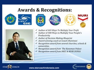 Awards	&	Recognitions:	
ü  Author	of	469	Ways	To	Multiply	Your	Pro4it	
ü  Author	of	500	Ways	to	Multiply	Your	People’s	
Productivity	
ü  Author	of	Decision	Making	Blueprint	
ü  Award	winning	coach	at	Icoach	Illuminasi	
ü  Recognition	award	from	several	churches,	schools	&	
universities.	
ü  Recognition	award	from		The	Kanoman	Palace	
ü  Recognition	award	from	IMSC	&	MURI	DUNIA	
 