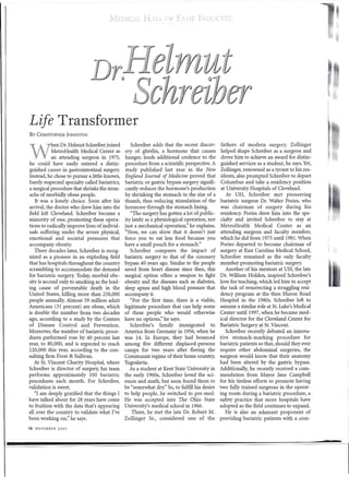 ilEDICL         H.LL {)F       Fvxn:      I:LH'CTI-T




Life Transformer
By   CHRISTOPHER JOHNSTON

            hen Dr. Helmut Schreiber joined        Schreiber adds that the recent discov-        fathers of modern surgery. Zollinger

W           MetroHealth Medical Center as
            an attending surgeon in 1975,
he could have easily entered a distin-
                                                ery of ghrelin, a hormone that causes
                                                hunger, lends additional credence to the
                                                procedure from a scientific perspective. A
                                                                                                helped shape Schreiber as a surgeon and
                                                                                                 drove him to achieve an award for distin-
                                                                                                 guished services as a student, he says. Yet,
guished career in gastrointestinal surgery.     study published last year in the New            Zollinger, renowned as a tyrant to his res-
Instead, he chose to pursue a little-known,     England Journal of Medicine proved that         idents, also prompted Schreiber to depart
barely respected specialty called bariatrics,   bariatric or gastric bypass surgery signifi-    Columbus and take a residency position
a surgical procedure that shrinks the stom-     cantly reduces the hormone's production          at University Hospitals of Cleveland.
achs of morbidly obese people.                  by shrinking the stomach to the size of a           At UH, Schreiber met pioneering
   It was a lonely choice. Soon after his       thumb, thus reducing stimulation of the         bariatric surgeon Dr. Walter Pories, who
arrival, the doctor who drew him into the       hormone through the stomach lining.             was chairman of surgery during his
field left Cleveland. Schreiber became a           "The surgery has gotten a lot of public-     residency. Pories drew him into the spe-
minority of one, promoting these opera-         ity lately as a physiological operation, not.   cialty and invited Schreiber to stay at
tions to radically improve lives of individ-    just a mechanical operation," he explains.      MetroHealth      Medical Center as an
uals suffering under the severe physical,       "Now, we can show that it doesn't just          attending surgeon and faculty member,
emotional and societal pressures that           force you to eat less food because you          which he did from 1975 until 1981. When
accompany obesity.                              have a small pouch for a stomach."              Pories departed to become chairman of
   Three decades later, Schreiber is recog-        Schreiber compares the impact of             surgery at East Carolina Medical School,
nized as a pioneer in an exploding field        bariatric surgery to that of the coronary       Schreiber remained as the only faculty
that has hospitals throughout the country       bypass 40 years ago. Similar to the people      member promoting bariatric surgery.
scrambling to accommodate the demand            saved from heart disease since then, this          Another of his mentors at UH, the late
for bariatric surgery. Today, morbid obe-       surgical option offers a weapon to fight        Dr. William Holden, inspired Schreiber's
sity is second only to smoking as the lead-     obesity and the diseases such as diabetes,      love for teaching, which led him to accept
ing cause of preventable death in the           sleep apnea and high blood pressure that        the task of resurrecting a struggling resi-
United States, killing more than 250,000        accompany it.                                   dency program at the then Huron Road
people annually. Almost 59 million adult           "For the first time, there is a viable,      Hospital in the 1980s. Schreiber left to
Americans (31 percent) are obese, which         legitimate procedure that can help some         assume a similar role at St. Luke's Medical
is double the number from two decades           of these people who would otherwise             Center until 1997, when he became med-
ago, according to a study by the Centers        have no options," he says.                      ical director for the Cleveland Center for
of Disease Control and Prevention.                 Schreiber's family immigrated          to    Bariatric Surgery at St. Vincent.
Moreover, the number of bariatric proce-        America from Germany in 1956, when he              Schreiber recently debuted an innova-
dures performed rose by 40 percent last         was 14. In Europe, they had bounced             tive stomach-marking         procedure for
year, to 80,000, and is expected to reach       among five different displaced-persons          bariatric patients so that, should they ever
120,000 this year, according to the con-        camps for two years after fleeing the           require other abdominal surgeries, the
sulting firm Frost & Sullivan.                  Communist regime of their home country,         surgeon would know that their anatomy
   At St. Vincent Charity Hospital, where       Yugoslavia.                                     had been altered by the gastric bypass.
Schreiber is director of surgery, his team         As a student at Kent State University in     Additionally, he recently received a com-
performs approximately 100 bariatric            the early 1960s, Schreiber loved the sci-       mendation from Mayor Jane Campbell
procedures each month. For Schreiber,           ences and math, but soon found them to          for his tireless efforts to promote having
validation is sweet.                            be "somewhat dry." So, to fulfill his desire    two fully trained surgeons in the operat-
   "I am deeply gratified that the things I     to help people, he switched to pre-med.         ing room during a bariatric procedure, a
have talked about for 28 years have come        He was accepted into The Ohio State             safety practice that more hospitals have
to fruition with the data that's appearing      University's medical school in 1966.            adopted as the field continues to expand.
allover the country to validate what I've           There, he met the late Dr. Robert M.           He is also an adamant proponent of
been working on," he says.                      Zollinger Sr., considered one of the            providing bariatric patients with a com-
10   NOVEMBER   2003




                                                                                                                                                •
 