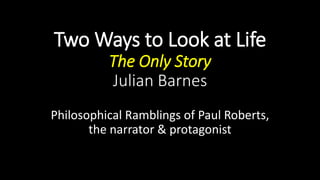 Two Ways to Look at Life
The Only Story
Julian Barnes
Philosophical Ramblings of Paul Roberts,
the narrator & protagonist
 