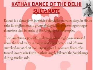 KATHAK DANCE OF THE DELHI
SULTANATE
Kathak is a dance form in which a storyteller narrates story. In Hindu
rules its proffession as a group of storytellers performing shringar
dance to a stuti in praise of the Almighty in the temples.
The characteristic pose of this dance is where right arm is raised
above the head ready to receive God’s beneficence and left arm
stretched out at chest level. Upon which his eyes are fastened is
turned towards the Earth .Kathak largely followed the Sambhanga
during Muslim rule.
 