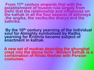 From 11th century onwards that with the
establishment of muslim rule largely from
Delhi that the relationship and influences on
the kathak in all the four aspects of abhinaya
,the angika, the vacika,the aharya and the
sattvika.
By the 10th century yearning of the individual
soul for Almighty symbolised by Radha
yearning for Krishna became subject of
enactment in kathak.
A new set of mudras depicting the ghunghat
crept into the dance form . Modern kathak is a
combination of Hindu themes with Persian
costumes.
 