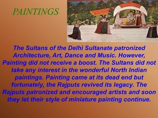 PAINTINGS
The Sultans of the Delhi Sultanate patronized
Architecture, Art, Dance and Music. However,
Painting did not receive a boost. The Sultans did not
take any interest in the wonderful North Indian
paintings. Painting came at its dead end but
fortunately, the Rajputs revived its legacy. The
Rajputs patronized and encouraged artists and soon
they let their style of miniature painting continue.
 