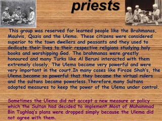priests
This group was reserved for learned people like the Brahmanas,
Maulvis, Qazis and the Ulema. These citizens were considered
superior to the town dwellers and peasants and they used to
dedicate their lives to their respective religions studying holy
books and worshipping God. The brahmanas were greatly
honoured and many Turks like Al Beruni interacted with them
extremely closely. The Ulema became very powerful and were
very important in the court.In many cases like Firoze Shah’s, the
Ulema became so powerful that they became the virtual rulers
and the sultans became powerless.Therefore,many Sultans
adopted measures to keep the power of the Ulema under control.
Sometimes the Ulema did not accept a new measure or policy
which the Sultan had decided to implement.Most of Muhammad
Bin Tughlaq’s plans were dropped simply because the Ulema did
not agree with them.
 