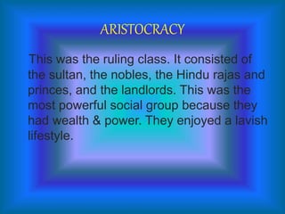 ARISTOCRACY
This was the ruling class. It consisted of
the sultan, the nobles, the Hindu rajas and
princes, and the landlords. This was the
most powerful social group because they
had wealth & power. They enjoyed a lavish
lifestyle.
 