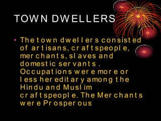 TOW N DW ELLERS
• Th e t o w n d w el l er s c o n sist ed
o f ar t isan s, c r af t speo pl e,
mer c h an t s, sl aves an d
d o mest ic ser van t s .
Oc c upat io n s w er e mo r e o r
l ess h er ed it ar y amo n g t h e
Hin d u an d Musl im
c r af t speo pl e. Th e Mer c h an t s
w er e Pr o sper o us
 