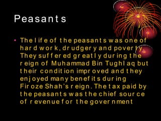 Peasan t s
• Th e l if e o f t h e peasan t s w as o n e o f
h ar d w o r k , dr udg er y an d po v er t y.
Th ey suf f er ed g r eat l y dur in g t h e
r eig n o f Muh ammad Bin Tug h l aq but
t h eir c o n dit io n impr o v ed an d t h ey
en j o yed man y ben ef it s dur in g
Fir o ze Sh ah ’s r eig n . Th e t ax paid by
t h e peasan t s w as t h e c h ief so ur c e
o f r ev en ue f o r t h e g o v er n men t
 