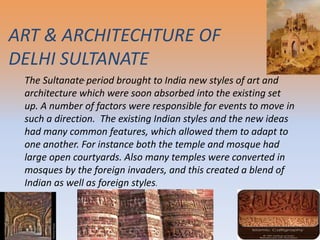 .The Sultanate period brought to India new styles of art and
architecture which were soon absorbed into the existing set
up. A number of factors were responsible for events to move in
such a direction. The existing Indian styles and the new ideas
had many common features, which allowed them to adapt to
one another. For instance both the temple and mosque had
large open courtyards. Also many temples were converted in
mosques by the foreign invaders, and this created a blend of
Indian as well as foreign styles.
ART & ARCHITECHTURE OF
DELHI SULTANATE
 