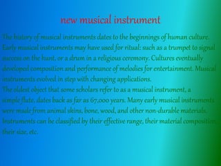 new musical instrument
The history of musical instruments dates to the beginnings of human culture.
Early musical instruments may have used for ritual: such as a trumpet to signal
success on the hunt, or a drum in a religious ceremony. Cultures eventually
developed composition and performance of melodies for entertainment. Musical
instruments evolved in step with changing applications.
The oldest object that some scholars refer to as a musical instrument, a
simple flute, dates back as far as 67,000 years. Many early musical instruments
were made from animal skins, bone, wood, and other non-durable materials.
Instruments can be classified by their effective range, their material composition,
their size, etc.
 