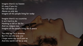 Imagine there's no heaven 
It's easy if you try 
No hell below us 
Above us only sky 
Imagine all the people living for today
Imagine there's no countries 
It isn't hard to do 
Nothing to kill or die for 
And no religion too
Imagine all the people living life in peace
You may say I'm a dreamer 
But I'm not the only one 
I hope some day you'll join us 
And the world will be as one
 
