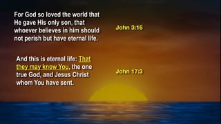 For God so loved the world that
He gave His only son, that
whoever believes in him should
not perish but have eternal life.
And this is eternal life: That
they may know You, the one
true God, and Jesus Christ
whom You have sent.
John 3:16
John 17:3
 