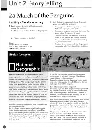 Unit 2 Storytelling
2a March of the Penguins
Reading a film documentary
1 Read the interview with a film director and
answer the questions.
1 What is unusual about the lives of the penguins?
2 What is the theme of the film?
Glossary
breed (v) /bri:d/ have children
hatch (v) /haetf/ be born from an egg
chick (n) /tjik/ a baby bird
2 Read the interview again and choose the correct
option to complete the sentences.
1 The penguins make the long journey across
Antarctica tofind food /have chicks.
2 The mother penguins must hurry back from the
ocean to feed their young / the males.
3 The director thinks the penguins' story was
suited to film because it is dramatic/romantic.
4 It was easy to film the penguins because they
arefriendly/predictable.
5 The interviewer is surprised that the penguins
can survive out of water/in such hard conditions.
Stefan Lovgren for
□National
Geographic
March o f the Penguins tells the remarkable story of
emperor penguins who each year journey for hundreds of
miles across the ice of Antarctica to reach their traditional
breeding ground. After laying a single egg, the females
return to the ocean for fish, leaving the males behind to
guard the eggs, which they balance on top of their feet,
even during snowstorms. After two months, during which
the males eat nothing, the eggs begin to hatch. But if the
mothers are late returning from the ocean with food, the
chicks will die. French director Luc Jacquet spoke to us
about the challenges of making March o f the Penguins.
Your background is as a biologist. How did you become
interested in penguins?
In 1992,1 spent fourteen months at the French scientific
centre in Antarctica doing research. In my career, I have
also worked as a cameraman. I helped to shoot another film.
The Congress o f the Penguins, in 1995. I was also inspired
by the sheer beauty of Antarctica, and I felt this was a great
story for the movies. It has all the elements of great drama -
love, life, death.
In the film, the narration comes from the penguins’
perspective - we hear their thoughts. Why did you
choose this storytelling technique?
I wanted to get away from the documentary genre and to
write a story that made the viewer feel like he or she was
really right there with the penguins.
How did you approach the penguins?
It was easy to get near them. They have never experienced
any form of colonisation, so they’re not scared of humans.
They are also easy to work with because it’s possible to
anticipate everything they do - the route they will take, or
how they will act in any given situation.
How would you describe the overall theme of the movie?
I wanted to tell things as I felt them, rather than as a
scientist. It’s about the struggle between life and death. The
penguins have learned to live where no other creature can.
This is what struck me the most. How do they do that? How
do they manage?
The penguins are bad walkers. How did nature allow
them to make this terrible trek across the ice?
That’s a good question, and I haven’t found an answer
for it. But I think if you gave the penguins the option of
spending all their lives underwater, they would take it.
V '
o
 