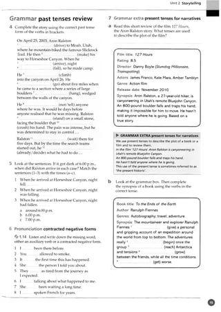 Unit 2 Storytelling
Grammar past tenses review
4 Complete the story using the correct past tense
form of the verbs in brackets.
On April 25, 2003, Aron Ralston
1 .....................................(drive) to Moab, Utah,
where he mountain-biked the famous Slickrock
Trail. He then2.....................................(make) his
way to Horseshoe Canyon. When he
3................................ (arrive), night
4............................... (fall), so he made camp.
He 5................................. (climb)
into the canyon on April 26. He
6 . (go) about five miles when
he came to a section where a series of large
boulders 7.....................................(hang), wedged
between the walls of the canyon.
He 8 .............................. (not/tell) anyone
where he was. It would be days before
anyone realised that he was missing. Ralston
9 ......... (stand) on a small stone,
facing the boulder that10.....................................
(crush) his hand. The pain was intense, but he
was determined to stay in control...
Ralston 11.....................................(wait) there for
five days. But by the time the search teams
started out, he 12....................................................
(already/decide) what he had to do ...
5 Look at the sentences. If it got dark at 6.00 p.m.,
when did Ralston arrive in each case? Match the
sentences (1-3) with the times (a-c).
1 When he arrived at Horseshoe Canyon, night
fell..............
2 When he arrived at Horseshoe Canyon, night
was falling.............
3 When he arrived at Horseshoe Canyon, night
had fallen..............
a around 6.00 p.m.
b 6.00 p.m.
c 7.00 p.m.
6 Pronunciation contracted negative forms
.14 Listen and write down the missing word,
either an auxiliary verb or a contracted negative form.
1 I ............................................been there before.
2 You............allowed to smoke.
3 I t...............the first time this has happened.
4 She the person I told you about.
5 They...............as tired from the journey as
I expected.
6 I talking about what happened to me.
7 She been waiting a long time.
8 I .....................................spoken French for years.
7 Grammar extra present tenses for narratives
a Read this short review of the film 127 Hours,
the Aron Ralston story. What tenses are used
to describe the plot of the film?
Film title: 127 Hours
Rating 8.5
Director: Danny Boyle (Slumdog Millionaire,
Trainspotting)
Actors: James Franco, Kate Mara, Amber Tamblyn
Genre: Action film
Release date: November 2010
Synopsis: Aron Ralston, a 27-year-old hiker, is
canyoneering in Utah’s remote Bluejohn Canyon.
An 800-pound boulder falls and traps his hand,
making it impossible for him to move. He hasn’t
told anyone where he is going. Based on a
true story.
► GRAMMAR EXTRA present tenses for narratives
We use present tenses to describe the plot of a book or a
film and to review them.
In the film ‘127 Hours' Aron Ralston is canyoneering in
Utah's remote Bluejohn Canyon.
An 800-pound boulder falls and traps his hand.
He hasn't told anyone where he is going.
This use of the present tense is sometimes referred to as
'the present historic'.
b Look at the grammar box. Then complete
the synopsis of a book using the verbs in the
correct tense.
Book title: To the Ends of the Earth
Author: Ranulph Fiennes
Genres: Autobiography; travel; adventure
Synopsis: The mountaineer and explorer Ranulph
Fiennes 1 .................................. (give) a personal
and gripping account of an expedition around
the world from top to bottom. The adventures
really 2 (begin) once the
group 3..................................... (reach) Antarctica
and tensions 4 (grow)
between the friends, while all the time conditions
5...................................(get) worse.
o
 