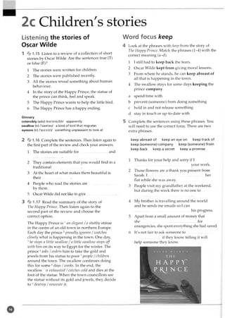 2c Children's stories
Listening the stories of
Oscar Wilde
1 * 1.15 Listen to a review of a collection of short
stories by Oscar Wilde. Are the sentences true (T)
or false (F)?
1 The stories were written for children.
2 The stories were published recently.
3 All the stories reveal something about human
behaviour.
4 In the story of the Happy Prince, the statue of
the prince can think, feel and speak.
5 The Happy Prince wants to help the little bird.
6 The Happy Prince has a happy ending.
Glossary
ostensibly (adv) /cst'ensibli/ apparently
swallow (n) /'swolao/ a kind of bird that migrates
eyesore (n) /'aiS3:(r)/ something unpleasant to look at
2 * 1.16 Complete the sentences. Then listen again to
the first part of the review and check your answers.
1 The stories are suitable fo r...............................and
2 They contain elements that you would find in a
traditional.................................
3 At the heart of what makes them beautiful is
their.................................
4 People who read the stories are
by them.
5 Oscar Wilde did not like to give
3 * 1.17 Read the summary of the story of
The Happy Prince. Then listen again to the
second part of the review and choose the
correct option.
The Happy Prince is 1an elegant / a shabby statue
in the centre of an old town in northern Europe.
Each day the prince 2proudly ignores /watches
closely what is happening in the town. One day,
3he stops a little swallow /a little szvallozv stops off
with him on its way to Egypt for the winter. The
prince 4asks /orders him to take the gold and
jewels from his statue to poor 5people /children
around the town. The swallow continues doing
this for some 6days /weeks. In the end, the
swallow 7is exhausted /catches cold and dies at the
foot of the statue. When the town councillors see
the statue without its gold and jewels, they decide
to 8destroy /renovate it.
Word focus keep
4 Look at the phrases with keep from the story of
The Happy Prince. Match the phrases (1^4) with the
correct meaning (a-d).
1 I still had to keep back the tears.
2 Oscar Wilde kept from giving moral lessons.
3 From where he stands, he can keep abreast of
all that is happening in the town.
4 The swallow stays for some days keeping the
prince company.
a spend time with
b prevent (someone) from doing something
c hold in and not release something
d stay in touch or up-to-date with
5 Complete the sentences using these phrases. You
will need to use the correct form. There are two
extra phrases.
keep abreast of keep an eye on keep track of
keep (someone) company keep (someone) from
keep back keep a secret keep a promise
1 Thanks for your help and sorry if I
your work.
2 Those flowers are a thank you present from
Sarah. I .............................................................. her
flat while she was away.
3 People visit my grandfather at the weekend,
but during the week there is no one to
4 My brother is travelling around the world
and he sends me emails so I can
his progress.
5 Apart from a small amount of money that
she.............................................................. for
emergencies, she spent everything she had saved.
6 It's not fair to ask someone to .............................
..............................if they know telling it will
help someone they know.
O S C A R W I L D E ’ S
T H E
H A P P Y "
P R I N C E
 