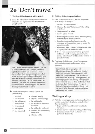 •'"V;
2e 'Don't move!'
1 Writing skill using descriptive words
a Read this extract from a story and underline all
the verbs and expressions that describe how
people speak.
'Don't move,' she whispered, 'I think I can see
an animal in the bushes/ 'I know,' Dominic
replied anxiously. 'I can hear it too.' They
stayed where they were, waiting to see what
would appear from the bushes. Dominic, who
was clearly very frightened, moaned quietly.
'Be quiet,' muttered Cat, 'or you'll attract its
attention.' Just then, the branches parted and a
tall man in white clothes stepped out into the
clearing. 'Hello there!' he cried.
b Match the descriptive verbs (1-7) with the
phrases (a-g).
1 he cried a she said wearily
2 she moaned b she said complainingly
3 she whispered c he said loudly
4 he screamed d he shouted at the top of
5 he muttered his voice
6 she sighed e he said under his breath
7 she mumbled f she said, not enunciating
her words
S she said softly
2 Writing skill extra punctuation
a Look at the sentences (1-4). Are the statements
(a-d) true (T) or false (F)?
1 He said, 'What a surprise!'
2 'I know,' she said, 'that you don't like eating
spicy food.'
3 'Do you agree?' he asked.
4 'I don't agree,' he said.
a You must put quotation marks at the beginning
and end of each direct quotation,
b Question marks and exclamation marks
belonging to the quotation must be inside the
quotation marks,
c You always need a comma to separate the verb
of saying from the direct quotation.
d If you break a sentence of a direct quotation
and insert a verb of saying, you must put a
comma after the verb and before the next set of
quotation marks.
b Punctuate the following extract from a story
with quotation marks and commas where
necessary.
I don't think this is going to work
Christopher sighed. We've been trying to
build this canoe for three days and it still
looks like a lump of wood. The wood's too
hard he added. Actually, Christopher said Jen
encouragingly we are making some progress.
What we really need to do is find some better
tools. Just then Tom screamed I've got it!
Instead of using our penknives directly on
the wood, why don't we make some better
tools using our knives?
Writing a story
3 Write the opening paragraph of a story about two
friends' encounter with a fierce animal. Follow
these instructions:
• Begin with the most dramatic point in the
narrative.
• Use descriptive verbs of speaking and moving.
• Use some direct speech. Make sure you
punctuate it correctly.
o
 