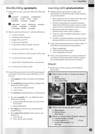 Unit 2 Storytelling
Wordbuilding synonyms
1 Make pairs of close synonyms from the following
words.
an author an audience a blockbuster
a cinema to edit a film a hero
to publish a remake a sequel
Q a best-seller to cut a follow-up a heroine
a movie a multiplex a novelist
a re-release viewers to release
2 Match w7
ords from Exercise 1 with the definitions.
1 a wT
riter of stories
2 a leading female character
3 people wTio watch TV
4 a very successful book
5 to distribute a film for public viewing
6 to remove a scene from a film
7 a book or film that is the next part of the story
8 a cinema with many screens
9 a film which is distributed for a second time
10 an American word for a film
3 Look at these synonyms to do with speaking and
movement. Choose the correct definition (a or b)
for each.
1 We trudged for miles and miles in the baking
heat...................
2 We stumbled through the thick undergrowth,
desperate to find a path.
a walk almost falling forward
b walk wearily
3 He muttered something about it not being fair.
Learning skills pronunciation
4 Without good pronunciation, people can't
understand you. Read these tips to help improve
your pronunciation.
1 Don't speak too fast. It's better to be slow and
clear than fast and misunderstood.
2 Practise saying phrases and short sentences
rather than individual sounds. Listen to native
speech and try to imitate the sounds you hear.
3 Record yourself and compare your
pronunciation with a native speaker's.
4 Listen to songs in English and imitate exactly
what you hear.
5 Practise your pronunciation every day. Choose
phrases and texts you have learnt in the unit.
5 Look at these phrases from Unit 2. Follow7steps 1-3
in Exercise 4 to practise pronouncing them.
a What a nightmare!
b That must have been a relief,
c I can sympathise with that.
6 Write a mini presentation on a topic of interest to
you. Read it aloud and record yourself. Analyse
your pronunciation and note your mistakes.
Check!
7 Do the quiz. All the answers are in Student's
Book Unit 2.
4 Try not to mumble. It's very difficult to hear
what you're saying...................
a speak indistinctly because you don't want
to be heard
b speak indistinctly
5 She edged towards the door and turned the
handle slowly...................
6 She walked back slowly to the window7and
looked out. .................
a move slowly
b move slowly and carefully
Q What kind of film or book are these?
a Senna....... ..............
b The Frog Prince.......................
c The Lord the Rings
Q What were these people’s jobs?
a Peter Jackson_____________ ___
b Wilhelm Grimm.................................
c Steve Winter...................................
@ What are these three English idioms?
a a narrow escape = a close.......................
b a lucky chance = a .......................of luck
c to get a little exercise = to ......................
your legs
 