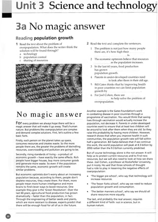 Unit 3 Science and technology
3a No magic answer
Reading population growth
1 Read the text about the problem of
overpopulation. What does the writer think the
solution will be found through?
a technology
b population control
c sharing of resources
2 Read the text and complete the sentences.
1 The problem is not just how many people
there are, it's how high their.........................
................................................... is.
2 The economic optimists believe that resources
as the population increases.
3 In the last 60 years, food production
has grow n...................................................
population growth.
4 Parents in under-developed countries need
to look after them in their old age.
5 Bill Gates thinks that by improving health
in poor countries we can limit population
growth b y ................................................... .
6 For Joel Cohen, there are..................... ...
to help solve the problem of
overpopulation.
No magic answer
Forevery problem we always hope there will be a
magic answer that will make it go away. That's human
nature. But problems like overpopulation are complex
and demand complex solutions. First, let's outline a few
basic facts.
Firstly, each person on the planet takes up space,
consumes resources and creates waste. So the more
people there are, the greater the problems of dwindling
resources, overcrowding and pollution are going to be.
Secondly, rising standards of living - a product of
economic growth - have exactly the same effects. Rich
people have bigger houses, buy more consumer goods
and generate more waste. So even if the population
remains the same, economic growth will create
similar problems.
But economic optimists don't worry about an increasing
population because, according to them, people don't
deplete resources, they create them. For them, more
people mean more human intelligence and more
brains to find clever ways to boost resources. One
example they give is the 'Green Revolution'. Over the
last 60 years, agricultural food production has grown
dramatically - faster than the population, in fact.
Through the engineering of better seeds and plants,
which are more resistant to disease, experts predict that
there will be enough food for all of us in the future.
Another example is the Gates Foundation's work
in combating disease in poor countries through a
programme of vaccination. You would think that saving
lives through vaccination would actually increase the
population, not decrease it. Parents in under-developed
countries want to ensure that at least two children will
be around to look after them when they are old. So they
raise this probability by having more children. However,
research shows that when you improve health in such
communities, the population growth rate will fall within
half a generation. Bill Gates believes that if we continue
this work, the world population will peak at 8.3 billion by
2050 rather than the 9.3 billion currently predicted.
But of course technology alone is the not answer. It will
help us to protect current resources and to find new
resources, but we will also need to look at how we share
these. Joel Cohen, a professor at Rockefeller University,
put it nicely. He said that three schools of thought
had a role to play in lessening the negative effects of
overpopulation:
• 'The bigger pie school', who say that technology will
increase resources.
• 'The fewer forks school', who say we need to reduce
population growth and consumption.
• 'The better manners school', who say we should all
share resources more equally.
The last, and probably the real answer, requires
a different kind of faith: not in science, but in
human nature.
 